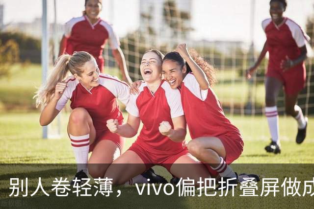 别人卷轻薄，vivo偏把折叠屏做成了奢侈品